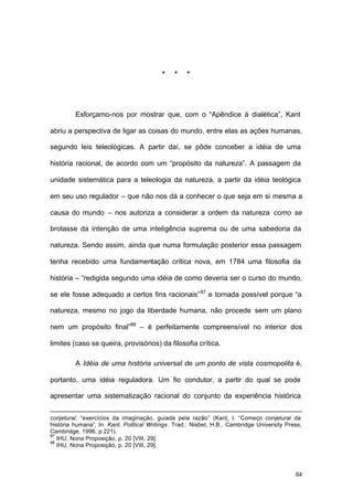 64
* * *
Esforçamo-nos por mostrar que, com o “Apêndice à dialética”, Kant
abriu a perspectiva de ligar as coisas do mundo, entre elas as ações humanas,
segundo leis teleológicas. A partir daí, se pôde conceber a idéia de uma
história racional, de acordo com um “propósito da natureza”. A passagem da
unidade sistemática para a teleologia da natureza, a partir da idéia teológica
em seu uso regulador – que não nos dá a conhecer o que seja em si mesma a
causa do mundo – nos autoriza a considerar a ordem da natureza como se
brotasse da intenção de uma inteligência suprema ou de uma sabedoria da
natureza. Sendo assim, ainda que numa formulação posterior essa passagem
tenha recebido uma fundamentação crítica nova, em 1784 uma filosofia da
história – “redigida segundo uma idéia de como deveria ser o curso do mundo,
se ele fosse adequado a certos fins racionais”87
e tornada possível porque “a
natureza, mesmo no jogo da liberdade humana, não procede sem um plano
nem um propósito final”88
– é perfeitamente compreensível no interior dos
limites (caso se queira, provisórios) da filosofia crítica.
A Idéia de uma história universal de um ponto de vista cosmopolita é,
portanto, uma idéia reguladora. Um fio condutor, a partir do qual se pode
apresentar uma sistematização racional do conjunto da experiência histórica
conjetural, “exercícios da imaginação, guiada pela razão” (Kant, I. “Começo conjetural da
história humana”, In. Kant, Political Writings. Trad.: Nisbet, H.B., Cambridge University Press,
Cambridge, 1996, p.221).
87
IHU, Nona Proposição, p. 20 [VIII, 29].
88
IHU, Nona Proposição, p. 20 [VIII, 29].
 