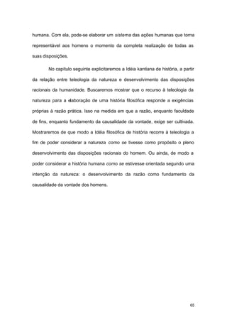 65
humana. Com ela, pode-se elaborar um sistema das ações humanas que torna
representável aos homens o momento da completa realização de todas as
suas disposições.
No capítulo seguinte explicitaremos a Idéia kantiana de história, a partir
da relação entre teleologia da natureza e desenvolvimento das disposições
racionais da humanidade. Buscaremos mostrar que o recurso à teleologia da
natureza para a elaboração de uma história filosófica responde a exigências
próprias à razão prática. Isso na medida em que a razão, enquanto faculdade
de fins, enquanto fundamento da causalidade da vontade, exige ser cultivada.
Mostraremos de que modo a Idéia filosófica de história recorre à teleologia a
fim de poder considerar a natureza como se tivesse como propósito o pleno
desenvolvimento das disposições racionais do homem. Ou ainda, de modo a
poder considerar a história humana como se estivesse orientada segundo uma
intenção da natureza: o desenvolvimento da razão como fundamento da
causalidade da vontade dos homens.
 