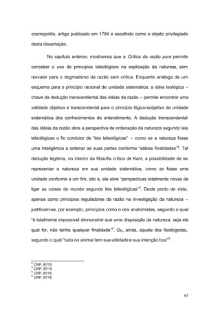 67
cosmopolita, artigo publicado em 1784 e escolhido como o objeto privilegiado
desta dissertação.
No capítulo anterior, mostramos que a Crítica da razão pura permite
conceber o uso de princípios teleológicos na explicação da natureza, sem
resvalar para o dogmatismo da razão sem crítica. Enquanto análoga de um
esquema para o princípio racional de unidade sistemática, a idéia teológica –
chave da dedução transcendental das idéias da razão – permite encontrar uma
validade objetiva e transcendental para o princípio lógico-subjetivo de unidade
sistemática dos conhecimentos do entendimento. A dedução transcendental
das idéias da razão abre a perspectiva de ordenação da natureza segundo leis
teleológicas o fio condutor de “leis teleológicas” – como se a natureza fosse
uma inteligência a ordenar as suas partes conforme “sábias finalidades”2
. Tal
dedução legitima, no interior da filosofia crítica de Kant, a possibilidade de se
representar a natureza em sua unidade sistemática, como se fosse uma
unidade conforme a um fim, isto é, ela abre “perspectivas totalmente novas de
ligar as coisas do mundo segundo leis teleológicas”3
. Deste ponto de vista,
apenas como princípios reguladores da razão na investigação da natureza –
justificam-se, por exemplo, princípios como o dos anatomistas, segundo o qual
“é totalmente impossível demonstrar que uma disposição da natureza, seja ela
qual for, não tenha qualquer finalidade”4
. Ou, ainda, aquele dos fisiologistas,
segundo o qual “tudo no animal tem sua utilidade e sua intenção boa”5
.
2
CRP, B715.
3
CRP, B715.
4
CRP, B716.
5
CRP, B716.
 