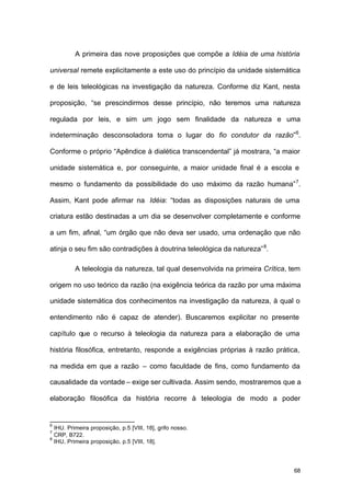 68
A primeira das nove proposições que compõe a Idéia de uma história
universal remete explicitamente a este uso do princípio da unidade sistemática
e de leis teleológicas na investigação da natureza. Conforme diz Kant, nesta
proposição, “se prescindirmos desse princípio, não teremos uma natureza
regulada por leis, e sim um jogo sem finalidade da natureza e uma
indeterminação desconsoladora toma o lugar do fio condutor da razão”6
.
Conforme o próprio “Apêndice à dialética transcendental” já mostrara, “a maior
unidade sistemática e, por conseguinte, a maior unidade final é a escola e
mesmo o fundamento da possibilidade do uso máximo da razão humana”7
.
Assim, Kant pode afirmar na Idéia: “todas as disposições naturais de uma
criatura estão destinadas a um dia se desenvolver completamente e conforme
a um fim, afinal, “um órgão que não deva ser usado, uma ordenação que não
atinja o seu fim são contradições à doutrina teleológica da natureza”8
.
A teleologia da natureza, tal qual desenvolvida na primeira Crítica, tem
origem no uso teórico da razão (na exigência teórica da razão por uma máxima
unidade sistemática dos conhecimentos na investigação da natureza, à qual o
entendimento não é capaz de atender). Buscaremos explicitar no presente
capítulo que o recurso à teleologia da natureza para a elaboração de uma
história filosófica, entretanto, responde a exigências próprias à razão prática,
na medida em que a razão – como faculdade de fins, como fundamento da
causalidade da vontade – exige ser cultivada. Assim sendo, mostraremos que a
elaboração filosófica da história recorre à teleologia de modo a poder
6
IHU. Primeira proposição, p.5 [VIII, 18], grifo nosso.
7
CRP, B722.
8
IHU, Primeira proposição, p.5 [VIII, 18].
 