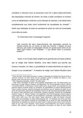 69
considerar a natureza como se possuísse como fim o pleno desenvolvimento
das disposições racionais do homem, de modo a poder considerar os homens
como se trabalhassem conforme a uma intenção da natureza, a de desenvolver
completamente sua razão como fundamento da causalidade da vontade9
–
tarefa cuja realização só pode ser pensada do ponto de vista da humanidade
como idéia da razão.
É o Kant deixa claro na passagem seguinte:
“este momento [do pleno desenvolvimento das disposições racionais do
homem] precisa ser, ao menos na idéia dos homens, o objetivo de seus
esforços, pois senão as disposições naturais em grande parte teriam de ser
vistas como inúteis e sem finalidade – o que aboliria todos os princípios
práticos”10
.
Assim, é em função desta exigência de garantia dos princípios práticos
que se redige esta história filosófica. Uma idéia história que permite aos
homens conceber, em idéia, a possibilidade do desenvolvimento da razão em
direção à sua completude11
. A tentativa de redigir uma história filosófica deve
9
Como diz Kant, “tendo dado ao homem a razão e a liberdade da vontade que nela se funda, a
natureza forneceu um claro indício de seu propósito quanto à maneira de dotá-lo [...] ele
deveria, antes, tirar tudo de si mesmo” (IHU, p.6-7 [VIII, 19]).
10
IHU, Segunda proposição, p.6 [VIII, 19], grifo nosso.
11
Esta nossa formulação se apóia numa sugestão apresentada, mas não desenvolvida, por
Paul Guyer no artigo “Nature, Freedom, and Happiness: The Third Proposition of Kant’s Idea for
a Universal History”. Comentando o trecho citado acima, Guyer afirma: “as premissas de uma
possível história universal seriam as condições de possibilidade do próprio desenvolvimento
moral e político humano, portanto premissas que teríamos que ser capazes de adotar de um
ponto de vista prático, pelo bem da moralidade, mesmo se não houvesse necessidade teorética
de assumir estas premissas para fundamentar qualquer disciplina científica da investigação
histórica” (Guyer, P. “Nature, Freedom, and Happiness: The Third Proposition of Kant’s Idea for
a Universal History”, in: Freedom, law and happiness. Cambridge, Cambridge University Press,
2000, p.374, grifo meu). Por este motivo, Guyer aproxima a idéia de história universal
cosmopolita dos postulados da razão prática.Segundo ele, “as hipóteses que temos que fazer
para escrever uma história universal da humanidade de um ponto de vista cosmopolita são
exatamente as hipóteses que temos que fazer sobre a natureza para vermos como racional,
antes do que vão e sem propósito, nosso próprio comprometimento com nossos princípios
práticos. Isto, portanto, sugere que as proposições enunciadas na Idéia de uma história
 