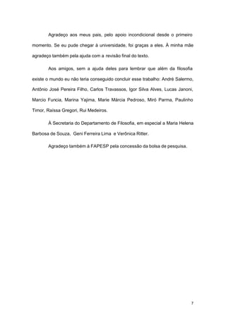 7
Agradeço aos meus pais, pelo apoio incondicional desde o primeiro
momento. Se eu pude chegar à universidade, foi graças a eles. À minha mãe
agradeço também pela ajuda com a revisão final do texto.
Aos amigos, sem a ajuda deles para lembrar que além da filosofia
existe o mundo eu não teria conseguido concluir esse trabalho: André Salermo,
Antônio José Pereira Filho, Carlos Travassos, Igor Silva Alves, Lucas Janoni,
Marcio Funcia, Marina Yajima, Marie Márcia Pedroso, Miró Parma, Paulinho
Timor, Raíssa Gregori, Rui Medeiros.
À Secretaria do Departamento de Filosofia, em especial a Maria Helena
Barbosa de Souza, Geni Ferreira Lima e Verônica Ritter.
Agradeço também à FAPESP pela concessão da bolsa de pesquisa.
 