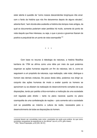 70
estar atenta à questão de “como nossos descendentes longínquos irão arcar
com o fardo da história que nós lhe deixaremos depois de alguns séculos”,
adianta Kant, “sem dúvida eles avaliarão a história dos tempos mais antigos, da
qual os documentos poderiam estar perdidos há muito, somente do ponto de
vista daquilo que lhes interessa, ou seja, o que o povos e governos fizeram de
positivo e prejudicial de um ponto de vista cosmopolita”12
* * *
Com base no recurso à teleologia da natureza, a história filosófica
kantiana de 1784 se afirma como uma idéia por meio da qual podemos
organizar as ações humanas segundo um fim da natureza, isto é, como se
seguissem a um propósito da natureza, cuja realização, vale notar, distingue o
homem das demais criaturas. De posse desta idéia, podemos nos dirigir ao
conjunto das ações humanas de modo a avaliar quanto os homens se
aproximam ou se afastam da realização do desenvolvimento completo de suas
disposições, tendo por padrão crítico-normativo a instituição de uma sociedade
civil regulada pelo direito – tanto no plano nacional, quanto no plano
cosmopolita de uma confederação de nações – pois somente sob a sociedade
civil se possibilita ao máximo a cultura da razão, necessária para o
desenvolvimento de todas as disposições do homem.
universal devem ser concebidas mais como postulados da razão pura prática do que como
condições necessárias da experiência ou da ciência” (op.cit, p.374, grifo nosso).
12
IHU, “Nona Proposição, p.22 [VIII, 30-31].
 