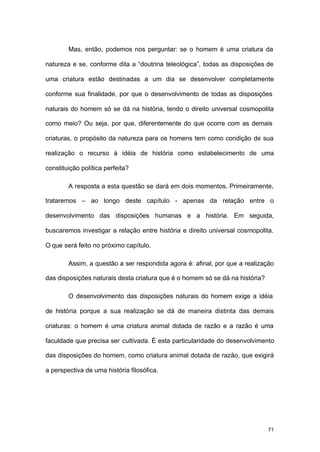 71
Mas, então, podemos nos perguntar: se o homem é uma criatura da
natureza e se, conforme dita a “doutrina teleológica”, todas as disposições de
uma criatura estão destinadas a um dia se desenvolver completamente
conforme sua finalidade, por que o desenvolvimento de todas as disposições
naturais do homem só se dá na história, tendo o direito universal cosmopolita
como meio? Ou seja, por que, diferentemente do que ocorre com as demais
criaturas, o propósito da natureza para os homens tem como condição de sua
realização o recurso à idéia de história como estabelecimento de uma
constituição política perfeita?
A resposta a esta questão se dará em dois momentos. Primeiramente,
trataremos – ao longo deste capítulo - apenas da relação entre o
desenvolvimento das disposições humanas e a história. Em seguida,
buscaremos investigar a relação entre história e direito universal cosmopolita.
O que será feito no próximo capítulo.
Assim, a questão a ser respondida agora é: afinal, por que a realização
das disposições naturais desta criatura que é o homem só se dá na história?
O desenvolvimento das disposições naturais do homem exige a idéia
de história porque a sua realização se dá de maneira distinta das demais
criaturas: o homem é uma criatura animal dotada de razão e a razão é uma
faculdade que precisa ser cultivada. É esta particularidade do desenvolvimento
das disposições do homem, como criatura animal dotada de razão, que exigirá
a perspectiva de uma história filosófica.
 