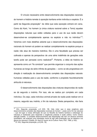 72
O vínculo necessário entre desenvolvimento das disposições racionais
do homem e história remete à oposição kantiana entre indivíduo e espécie. É a
partir da Segunda proposição” da Idéia que esta oposição entrará em cena.
Como diz Kant, “no homem (a única criatura racional sobre a Terra) aquelas
disposições naturais que estão voltadas para o uso de sua razão devem
desenvolver-se completamente apenas na espécie e não no indivíduo”13
.
Veremos com mais detalhes adiante que o desenvolvimento das disposições
racionais do homem só podem se realizar completamente na espécie porque a
razão não atua de maneira instintiva. Ela é uma faculdade que precisa ser
cultivada e apenas da perspectiva de uma série indefinida de gerações esta
tarefa pode ser pensada como realizável14
. Portanto, a idéia de história se
apresenta como um “fio condutor” que permite organizar o conjunto das ações
humanas ao longo da série infinita de gerações – como se ele progredisse em
direção à realização do desenvolvimento completo das disposições naturais
humanas voltadas para o uso da razão, conforme o propósito heuristicamente
atribuído à natureza.
O desenvolvimento das disposições das criaturas desprovidas de razão
se dá segundo o instinto. Por isso, ele se realiza por completo em cada
indivíduo. Ou seja, cada indivíduo animal privado de razão pode realizar em si
mesmo, segundo seu instinto, o fim da natureza. Desta perspectiva, não faria
13
IHU, Segunda proposição, p.5 [VIII, 18]. Vale notar que é essa exigência pelo
desenvolvimento completo das disposições racionais do homem – posta como fim da natureza
– que dá lugar à nossa afirmação de que na filosofia da história kantiana a teleologia da
natureza é mobilizada para responder a exigências próprias à razão prática. Como chama
atenção Castillo, “o completo desenvolvimento das disposições não tem um alcance somente
quantitativo, ele antecipa uma orientação moral do agir pela finalização que se destaca e se
desvia da natureza” (Castillo, M. Kant et l’avenir de la Culture. Paris, PUF, 1990, p.162).
14
Cf. IHU, Segunda proposição, p.6 [VIII, 19].
 