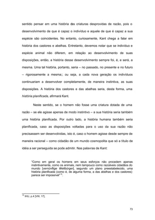 73
sentido pensar em uma história das criaturas desprovidas de razão, pois o
desenvolvimento de que é capaz o indivíduo e aquele de que é capaz a sua
espécie são coincidentes. No entanto, curiosamente, Kant chega a falar em
história dos castores e abelhas. Entretanto, devemos notar que se indivíduo e
espécie animal não diferem, em relação ao desenvolvimento de suas
disposições, então, a história desse desenvolvimento sempre foi, é, e será, a
mesma. Uma tal história, portanto, seria – no passado, no presente e no futuro
– rigorosamente a mesma;; ou seja, a cada nova geração os indivíduos
continuariam a desenvolver completamente, de maneira instintiva, as suas
disposições. A história dos castores e das abelhas seria, desta forma, uma
história planificada, afirmará Kant.
Neste sentido, se o homem não fosse uma criatura dotada de uma
razão – se ele agisse apenas de modo instintivo – a sua história seria também
uma história planificada. Por outro lado, a história humana também seria
planificada, caso as disposições voltadas para o uso da sua razão não
precisassem ser desenvolvidas, isto é, caso o homem agisse desde sempre de
maneira racional – como cidadão de um mundo cosmopolita que só a título de
idéia a ser perseguida se pode admitir. Nas palavras de Kant:
“Como em geral os homens em seus esforços não procedem apenas
instintivamente, como os animais, nem tampouco como razoáveis cidadãos do
mundo [vernünftige Weltbürger], segundo um plano preestabelecido, uma
história planificada (como é, de alguma forma, a das abelhas e dos castores)
parece ser impossível”15
.
15
IHU, p.4 [VIII, 17].
 
