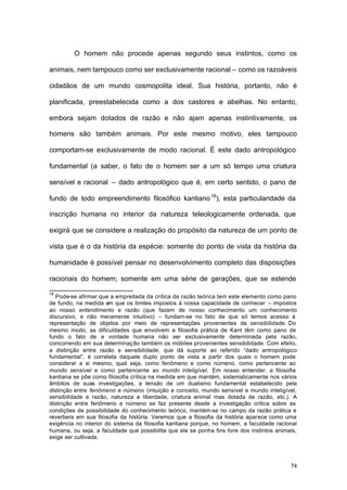 74
O homem não procede apenas segundo seus instintos, como os
animais, nem tampouco como ser exclusivamente racional – como os razoáveis
cidadãos de um mundo cosmopolita ideal. Sua história, portanto, não é
planificada, preestabelecida como a dos castores e abelhas. No entanto,
embora sejam dotados de razão e não ajam apenas instintivamente, os
homens são também animais. Por este mesmo motivo, eles tampouco
comportam-se exclusivamente de modo racional. É este dado antropológico
fundamental (a saber, o fato de o homem ser a um só tempo uma criatura
sensível e racional – dado antropológico que é, em certo sentido, o pano de
fundo de todo empreendimento filosófico kantiano16
), esta particularidade da
inscrição humana no interior da natureza teleologicamente ordenada, que
exigirá que se considere a realização do propósito da natureza de um ponto de
vista que é o da história da espécie: somente do ponto de vista da história da
humanidade é possível pensar no desenvolvimento completo das disposições
racionais do homem; somente em uma série de gerações, que se estende
16
Pode-se afirmar que a empreitada da crítica da razão teórica tem este elemento como pano
de fundo, na medida em que os limites impostos à nossa capacidade de conhecer – impostos
ao nosso entendimento e razão (que fazem de nosso conhecimento um conhecimento
discursivo, e não meramente intuitivo) – fundam-se no fato de que só temos acesso à
representação de objetos por meio de representações provenientes da sensibilidade. Do
mesmo modo, as dificuldades que envolvem a filosofia prática de Kant têm como pano de
fundo o fato de a vontade humana não ser exclusivamente determinada pela razão,
concorrendo em sua determinação também os móbiles provenientes sensibilidade. Com efeito,
a distinção entre razão e sensibilidade, que dá suporte ao referido “dado antropológico
fundamental”, é correlata daquele duplo ponto de vista a partir dos quais o homem pode
considerar a si mesmo, qual seja, como fenômeno e como númeno, como pertencente ao
mundo sensível e como pertencente ao mundo inteligível. Em nosso entender, a filosofia
kantiana se põe como filosofia crítica na medida em que mantém, sistematicamente nos vários
âmbitos de suas investigações, a tensão de um dualismo fundamental estabelecido pela
distinção entre fenômeno e númeno (intuição e conceito, mundo sensível e mundo inteligível,
sensibilidade e razão, natureza e liberdade, criatura animal mas dotada de razão, etc.). A
distinção entre fenômeno e númeno se faz presente desde a investigação crítica sobre as
condições de possibilidade do conhecimento teórico, mantém-se no campo da razão prática e
reverbera em sua filosofia da história. Veremos que a filosofia da história aparece como uma
exigência no interior do sistema da filosofia kantiana porque, no homem, a faculdade racional
humana, ou seja, a faculdade que possibilita que ele se ponha fins livre dos instintos animais,
exige ser cultivada.
 