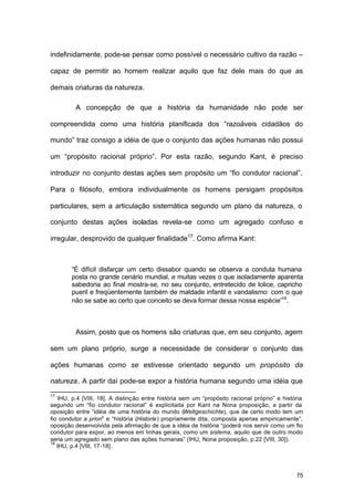 75
indefinidamente, pode-se pensar como possível o necessário cultivo da razão –
capaz de permitir ao homem realizar aquilo que faz dele mais do que as
demais criaturas da natureza.
A concepção de que a história da humanidade não pode ser
compreendida como uma história planificada dos “razoáveis cidadãos do
mundo” traz consigo a idéia de que o conjunto das ações humanas não possui
um “propósito racional próprio”. Por esta razão, segundo Kant, é preciso
introduzir no conjunto destas ações sem propósito um “fio condutor racional”.
Para o filósofo, embora individualmente os homens persigam propósitos
particulares, sem a articulação sistemática segundo um plano da natureza, o
conjunto destas ações isoladas revela-se como um agregado confuso e
irregular, desprovido de qualquer finalidade17
. Como afirma Kant:
“É difícil disfarçar um certo dissabor quando se observa a conduta humana
posta no grande cenário mundial, e muitas vezes o que isoladamente aparenta
sabedoria ao final mostra-se, no seu conjunto, entretecido de tolice, capricho
pueril e freqüentemente também de maldade infantil e vandalismo: com o que
não se sabe ao certo que conceito se deva formar dessa nossa espécie”18
.
Assim, posto que os homens são criaturas que, em seu conjunto, agem
sem um plano próprio, surge a necessidade de considerar o conjunto das
ações humanas como se estivesse orientado segundo um propósito da
natureza. A partir daí pode-se expor a história humana segundo uma idéia que
17
IHU, p.4 [VIII, 18]. A distinção entre história sem um “propósito racional próprio” e história
segundo um “fio condutor racional” é explicitada por Kant na Nona proposição, a partir da
oposição entre “idéia de uma história do mundo (Weltgeschichte), que de certo modo tem um
fio condutor a priori” e “história (Historie) propriamente dita, composta apenas empiricamente”,
oposição desenvolvida pela afirmação de que a idéia de história “poderá nos servir como um fio
condutor para expor, ao menos em linhas gerais, como um sistema, aquilo que de outro modo
seria um agregado sem plano das ações humanas” (IHU, Nona proposição, p.22 [VIII, 30]).
18
IHU, p.4 [VIII, 17-18].
 