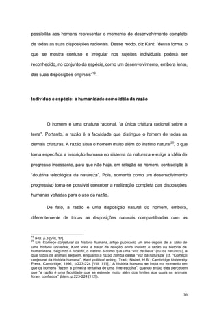 76
possibilita aos homens representar o momento do desenvolvimento completo
de todas as suas disposições racionais. Desse modo, diz Kant: “dessa forma, o
que se mostra confuso e irregular nos sujeitos individuais poderá ser
reconhecido, no conjunto da espécie, como um desenvolvimento, embora lento,
das suas disposições originais”19
.
Indivíduo e espécie: a humanidade como idéia da razão
O homem é uma criatura racional, “a única criatura racional sobre a
terra”. Portanto, a razão é a faculdade que distingue o homem de todas as
demais criaturas. A razão situa o homem muito além do instinto natural20
, o que
torna específica a inscrição humana no sistema da natureza e exige a idéia de
progresso incessante, para que não haja, em relação ao homem, contradição à
“doutrina teleológica da natureza”. Pois, somente como um desenvolvimento
progressivo torna-se possível conceber a realização completa das disposições
humanas voltadas para o uso da razão.
De fato, a razão é uma disposição natural do homem, embora,
diferentemente de todas as disposições naturais compartilhadas com as
19
IHU, p.3 [VIII, 17].
20
Em Começo conjetural da história humana, artigo publicado um ano depois de a Idéia de
uma história universal, Kant volta a tratar da relação entre instinto e razão na história da
humanidade. Segundo o filósofo, o instinto é como que uma “voz de Deus” (ou da natureza), a
qual todos os animais seguem, enquanto a razão zomba dessa “voz da natureza” (cf. “Começo
conjetural da história humana”. Kant political writing, Trad.: Nisbet, H.B., Cambridge University
Press, Cambridge, 1996, p.223-224 [VIII, 111]). A história humana se inicia no momento em
que os homens “fazem a primeira tentativa de uma livre escolha”, quando então eles percebem
que “a razão é uma faculdade que se estende muito além dos limites aos quais os animais
foram confiados” (Idem, p.223-224 [112]).
 