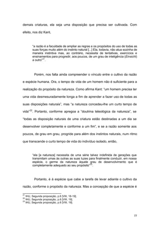 77
demais criaturas, ela seja uma disposição que precisa ser cultivada. Com
efeito, nos diz Kant,
“a razão é a faculdade de ampliar as regras e os propósitos do uso de todas as
suas forças muito além do instinto natural [...] Ela, todavia, não atua sozinha de
maneira instintiva mas, ao contrário, necessita de tentativas, exercícios e
ensinamentos para progredir, aos poucos, de um grau de inteligência (Einsicht)
a outro”21
.
Porém, nos falta ainda compreender o vínculo entre o cultivo da razão
e espécie humana. Ora, o tempo de vida de um homem não é suficiente para a
realização do propósito da natureza. Como afirma Kant: “um homem precisa ter
uma vida desmesuradamente longa a fim de aprender a fazer uso de todas as
suas disposições naturais”, mas “a natureza concedeu-lhe um curto tempo de
vida”22
. Portanto, conforme apregoa a “doutrina teleológica da natureza”, se
“todas as disposição naturais de uma criatura estão destinadas a um dia se
desenvolver completamente e conforme a um fim”, e se a razão somente aos
poucos, de grau em grau, progride para além dos instintos naturais, num ritmo
que transcende o curto tempo de vida do indivíduo isolado, então,
“ela [a natureza] necessita de uma série talvez indefinida de gerações que
transmitam umas às outras as suas luzes para finalmente conduzir, em nossa
espécie, o germe da natureza àquele grau de desenvolvimento que é
completamente adequado ao seu propósito”23
.
Portanto, é à espécie que cabe a tarefa de levar adiante o cultivo da
razão, conforme o propósito da natureza. Mas a concepção de que a espécie é
21
IHU, Segunda proposição, p.6 [VIII, 18-19].
22
IHU, Segunda proposição, p.6 [VIII, 19].
23
IHU, Segunda proposição, p.6 [VIII, 19].
 