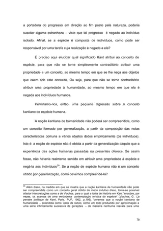 78
a portadora do progresso em direção ao fim posto pela natureza, poderia
suscitar alguma estranheza – visto que tal progresso é negado ao indivíduo
isolado. Afinal, se a espécie é composta de indivíduos, como pode ser
responsável por uma tarefa cuja realização é negada a ela?
É preciso aqui elucidar qual significado Kant atribui ao conceito de
espécie, para que não se torne simplesmente contraditório atribuir uma
propriedade a um conceito, ao mesmo tempo em que se lhe nega aos objetos
que caem sob este conceito. Ou seja, para que não se torne contraditório
atribuir uma propriedade à humanidade, ao mesmo tempo em que ela é
negada aos indivíduos humanos.
Permitamo-nos, então, uma pequena digressão sobre o conceito
kantiano de espécie humana.
A noção kantiana de humanidade não poderá ser compreendida, como
um conceito formado por generalização, a partir da composição das notas
características comuns a vários objetos dados empiricamente (os indivíduos).
Isto é: a noção de espécie não é obtida a partir da generalização daquilo que a
experiência das ações humanas passadas ou presentes oferece. Se assim
fosse, não haveria realmente sentido em atribuir uma propriedade à espécie e
negá-la aos indivíduos24
. Se a noção de espécie humana não é um conceito
obtido por generalização, como devemos compreendê-la?
24
Além disso, na medida em que se mostra que a noção kantiana de humanidade não pode
ser compreendida como um conceito geral obtido de modo indutivo disso, torna-se possível
afastar interpretações como a de Vlachos, para o qual a idéia de história em Kant “encobre, por
vezes, os acentos de uma verdadeira contemplação mística da espécie” (Vlachos, G. La
pensée politique de Kant, Paris, PUF, 1962, p.199). Veremos que a noção kantiana de
humanidade – entendida como idéia da razão, como um todo produzido por aproximação a
uma série infinitamente sucessiva de gerações – de maneira nenhuma resvala para uma
 