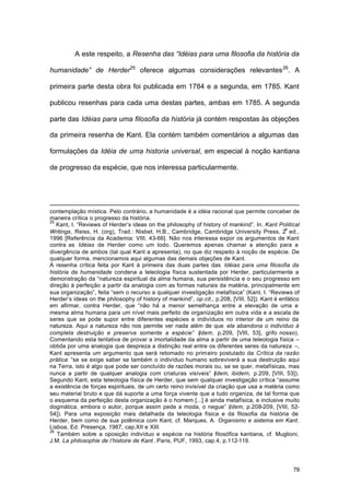79
A este respeito, a Resenha das “Idéias para uma filosofia da história da
humanidade” de Herder25
oferece algumas considerações relevantes26
. A
primeira parte desta obra foi publicada em 1784 e a segunda, em 1785. Kant
publicou resenhas para cada uma destas partes, ambas em 1785. A segunda
parte das Idéias para uma filosofia da história já contém respostas às objeções
da primeira resenha de Kant. Ela contém também comentários a algumas das
formulações da Idéia de uma historia universal, em especial à noção kantiana
de progresso da espécie, que nos interessa particularmente.
contemplação mística. Pelo contrário, a humanidade é a idéia racional que permite conceber de
maneira crítica o progresso da história.
25
Kant, I. “Reviews of Herder’s ideas on the philosophy of history of mankind”. In. Kant Political
Writings, Reiss, H. (org), Trad.: Nisbet, H.B., Cambridge, Cambridge University Press, 2
a
ed.,
1996 [Referência da Academia: VIII, 43-66]. Não nos interessa expor os argumentos de Kant
contra as Idéias de Herder como um todo. Queremos apenas chamar a atenção para a
divergência de ambos (tal qual Kant a apresenta), no que diz respeito à noção de espécie. De
qualquer forma, mencionamos aqui algumas das demais objeções de Kant.
A resenha crítica feita por Kant à primeira das duas partes das Idéias para uma filosofia da
história da humanidade condena a teleologia física sustentada por Herder, particularmente a
demonstração da “natureza espiritual da alma humana, sua persistência e o seu progresso em
direção à perfeição a partir da analogia com as formas naturais da matéria, principalmente em
sua organização”, feita “sem o recurso a qualquer investigação metafísica” (Kant, I. “Reviews of
Herder’s ideas on the philosophy of history of mankind”, op.cit., p.208, [VIII, 52]). Kant é enfático
em afirmar, contra Herder, que “não há a menor semelhança entre a elevação de uma e
mesma alma humana para um nível mais perfeito de organização em outra vida e a escala de
seres que se pode supor entre diferentes espécies e indivíduos no interior de um reino da
natureza. Aqui a natureza não nos permite ver nada além de que ela abandona o indivíduo à
completa destruição e preserva somente a espécie” (Idem, p.209, [VIII, 53], grifo nosso).
Comentando esta tentativa de provar a imortalidade da alma a partir de uma teleologia física –
obtida por uma analogia que despreza a distinção real entre os diferentes seres da natureza –,
Kant apresenta um argumento que será retomado no primeiro postulado da Crítica da razão
prática: “se se exige saber se também o indivíduo humano sobreviverá a sua destruição aqui
na Terra, isto é algo que pode ser concluído de razões morais ou, se se quer, metafísicas, mas
nunca a partir de qualquer analogia com criaturas visíveis” (Idem, ibidem, p.209, [VIII, 53]).
Segundo Kant, esta teleologia física de Herder, que sem qualquer investigação crítica “assume
a existência de forças espirituais, de um certo reino invisível da criação que usa a matéria como
seu material bruto e que dá suporte a uma força vivente que a tudo organiza, de tal forma que
o esquema da perfeição desta organização é o homem [...] é ainda metafísica, e inclusive muito
dogmática, embora o autor, porque assim pede a moda, o negue” (Idem, p.208-209, [VIII, 52-
54]). Para uma exposição mais detalhada da teleologia física e da filosofia da história de
Herder, bem como de sua polêmica com Kant, cf. Marques, A. Organismo e sistema em Kant.
Lisboa, Ed. Presença, 1987, cap.XII e XIII.
26
Também sobre a oposição indivíduo e espécie na história filosófica kantiana, cf. Muglioni,
J.M. La philosophie de l’histoire de Kant. Paris, PUF, 1993, cap.4, p.112-119.
 
