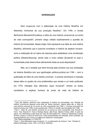 INTRODUÇÃO
Kant ocupou-se com a elaboração de uma história filosófica em
diferentes momentos de sua produção filosófica1
. Em 1784, a revista
Berlinische Monatschrift publicou a Idéia de uma história universal de um ponto
de vista cosmopolita2
, primeiro artigo voltado explicitamente a questão da
história da humanidade. Nesse artigo, Kant apresenta sua idéia de uma história
filosófica, afirmando que é possível considerar a história da espécie humana
como a realização de um plano da natureza para estabelecer uma constituição
política (Staatverfassung), sendo esta o único estado [Zustand] no qual a
humanidade pode desenvolver plenamente todas as suas disposições3
.
Mas, se é verdade que Kant formula pela primeira vez sua concepção
de história filosófica (em sua significação político-jurídica) em 1784 – com a
publicação da Idéia de uma história universal – é preciso reconhecer a inserção
dessa idéia no quadro de uma problemática que remete a um texto publicado
em 1775, intitulado Das diferentes raças humanas4
. Ambos os textos
consideram a espécie humana do ponto de vista da história do
1
Kant não dedicou nenhuma obra sistemática à história da humanidade, sua “filosofia da
história” encontra-se dispersa numa série de “textos menores”. Alguns deles são, a Idéia de
uma história universal de um ponto de vista cosmopolita (de 1784), o Começo presumido da
história humana (de 1786), A paz perpétua (de 1795) e O conflito das faculdades (de 1798).
2
Kant, I. Idéia de uma história universal de um ponto de vista cosmopolita, Org. Ricardo R.
Terra. Trad. Ricardo R. Terra e Rodrigo Naves, São Paulo, Martins Fontes, 2003. A partir de
agora, nos referiremos a este texto por meio da abreviação IHU. Todas as referências a textos
de Kant, exceto a Crítica da razão pura, virão acompanhadas da indicação, entre colchetes, da
correspondência com o tomo e a página da Akademie Textausgabe.
3
IHU, Oitava proposição, p.17 [VIII, 27].
4
Kant, I. “Des differentes races humaines”, In. La philosophie de l’histoire. Trad.: Piobetta S.,
Éditions Montaigne, Paris, 1947, p.37-56 [II, 429-443].
 