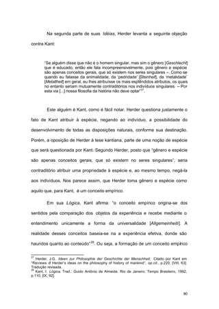 80
Na segunda parte de suas Idéias, Herder levanta a seguinte objeção
contra Kant:
“Se alguém disse que não é o homem singular, mas sim o gênero [Geschlecht]
que é educado, então ele fala incompreensivelmente, pois gênero e espécie
são apenas conceitos gerais, que só existem nos seres singulares –. Como se
quando eu falasse da animalidade, da ‘pedridade’ [Steinheit], da ‘metalidade’
[Metallheit] em geral, eu lhes atribuísse os mais esplêndidos atributos, os quais
no entanto seriam mutuamente contraditórios nos indivíduos singulares. – Por
esta via [...] nossa filosofia da história não deve optar”27
.
Este alguém é Kant, como é fácil notar. Herder questiona justamente o
fato de Kant atribuir à espécie, negando ao indivíduo, a possibilidade do
desenvolvimento de todas as disposições naturais, conforme sua destinação.
Porém, a oposição de Herder à tese kantiana, parte de uma noção de espécie
que será questionada por Kant. Segundo Herder, posto que “gênero e espécie
são apenas conceitos gerais, que só existem no seres singulares”, seria
contraditório atribuir uma propriedade à espécie e, ao mesmo tempo, negá-la
aos indivíduos. Nos parece assim, que Herder toma gênero e espécie como
aquilo que, para Kant, é um conceito empírico.
Em sua Lógica, Kant afirma: “o conceito empírico origina-se dos
sentidos pela comparação dos objetos da experiência e recebe mediante o
entendimento unicamente a forma da universalidade [Allgemeinheiti]. A
realidade desses conceitos baseia-se na a experiência efetiva, donde são
hauridos quanto ao conteúdo”28
. Ou seja, a formação de um conceito empírico
27
Herder, J.G. Ideen zur Philosophie der Geschichte der Menschheit. Citado por Kant em
“Reviews of Herder’s ideas on the philosophy of history of mankind”, op.cit., p.220, [VIII, 63].
Tradução revisada.
28
Kant, I. Lógica. Trad.: Guido Antônio de Almeida. Rio de Janeiro, Tempo Brasileiro, 1992,
p.110, [IX, 92].
 