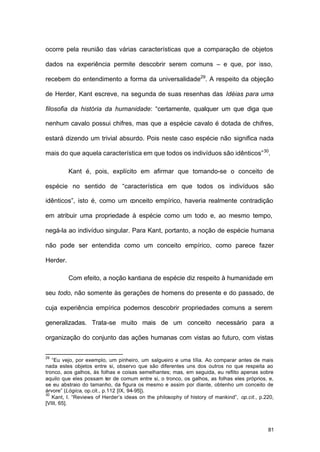 81
ocorre pela reunião das várias características que a comparação de objetos
dados na experiência permite descobrir serem comuns – e que, por isso,
recebem do entendimento a forma da universalidade29
. A respeito da objeção
de Herder, Kant escreve, na segunda de suas resenhas das Idéias para uma
filosofia da história da humanidade: “certamente, qualquer um que diga que
nenhum cavalo possui chifres, mas que a espécie cavalo é dotada de chifres,
estará dizendo um trivial absurdo. Pois neste caso espécie não significa nada
mais do que aquela característica em que todos os indivíduos são idênticos”30
.
Kant é, pois, explícito em afirmar que tomando-se o conceito de
espécie no sentido de “característica em que todos os indivíduos são
idênticos”, isto é, como um conceito empírico, haveria realmente contradição
em atribuir uma propriedade à espécie como um todo e, ao mesmo tempo,
negá-la ao indivíduo singular. Para Kant, portanto, a noção de espécie humana
não pode ser entendida como um conceito empírico, como parece fazer
Herder.
Com efeito, a noção kantiana de espécie diz respeito à humanidade em
seu todo, não somente às gerações de homens do presente e do passado, de
cuja experiência empírica podemos descobrir propriedades comuns a serem
generalizadas. Trata-se muito mais de um conceito necessário para a
organização do conjunto das ações humanas com vistas ao futuro, com vistas
29
“Eu vejo, por exemplo, um pinheiro, um salgueiro e uma tília. Ao comparar antes de mais
nada estes objetos entre si, observo que são diferentes uns dos outros no que respeita ao
tronco, aos galhos, às folhas e coisas semelhantes; mas, em seguida, eu reflito apenas sobre
aquilo que eles possam ter de comum entre si, o tronco, os galhos, as folhas eles próprios, e,
se eu abstraio do tamanho, da figura os mesmo e assim por diante, obtenho um conceito de
árvore” (Lógica, op.cit., p.112 [IX, 94-95]).
30
Kant, I. “Reviews of Herder’s ideas on the philosophy of history of mankind”, op.cit., p.220,
[VIII, 65].
 