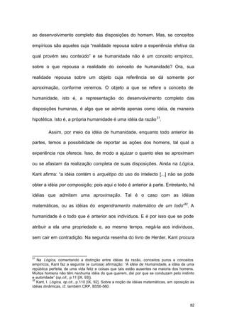 82
ao desenvolvimento completo das disposições do homem. Mas, se conceitos
empíricos são aqueles cuja “realidade repousa sobre a experiência efetiva da
qual provém seu conteúdo” e se humanidade não é um conceito empírico,
sobre o que repousa a realidade do conceito de humanidade? Ora, sua
realidade repousa sobre um objeto cuja referência se dá somente por
aproximação, conforme veremos. O objeto a que se refere o conceito de
humanidade, isto é, a representação do desenvolvimento completo das
disposições humanas, é algo que se admite apenas como idéia, de maneira
hipotética. Isto é, a própria humanidade é uma idéia da razão31
.
Assim, por meio da idéia de humanidade, enquanto todo anterior às
partes, temos a possibilidade de reportar as ações dos homens, tal qual a
experiência nos oferece. Isso, de modo a ajuizar o quanto eles se aproximam
ou se afastam da realização completa de suas disposições. Ainda na Lógica,
Kant afirma: “a idéia contém o arquétipo do uso do intelecto [...] não se pode
obter a idéia por composição; pois aqui o todo é anterior à parte. Entretanto, há
idéias que admitem uma aproximação. Tal é o caso com as idéias
matemáticas, ou as idéias do engendramento matemático de um todo”32
. A
humanidade é o todo que é anterior aos indivíduos. E é por isso que se pode
atribuir a ela uma propriedade e, ao mesmo tempo, negá-la aos indivíduos,
sem cair em contradição. Na segunda resenha do livro de Herder, Kant procura
31
Na Lógica, comentando a distinção entre idéias da razão, conceitos puros e conceitos
empíricos, Kant faz a seguinte (e curiosa) afirmação: “A idéia de Humanidade, a idéia de uma
república perfeita, de uma vida feliz e coisas que tais estão ausentes na maioria dos homens.
Muitos homens não têm nenhuma idéia do que querem, daí por que se conduzam pelo instinto
e autoridade” (op.cit., p.11 [IX, 93]).
32
Kant, I. Lógica, op.cit., p.110 [IX, 92]. Sobre a noção de idéias matemáticas, em oposição às
idéias dinâmicas, cf. também CRP, B556-560.
 
