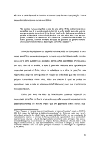 83
elucidar a idéia de espécie humana socorrendo-se de uma comparação com o
conceito matemático de curva assintótica:
“Se espécie humana significa o todo de uma séria infinita (indeterminável) de
gerações (que é o sentido usual do termo), e se for aceito que esta série se
aproxima constantemente da linha de sua destinação, lado para o qual ela se
projeta, então não é uma contradição dizer que esta série, em todas as suas
partes, é assintótica a esta linha e inclusive que coincide com ela no todo. Em
outras palavras, nenhum membro de todas as gerações do gênero humano
alcança completamente sua destinação, somente a espécie”33
.
A noção de progresso da espécie humana pode ser comparada a uma
curva assintótica. A noção de espécie humana enquanto idéia da razão permite
conceber a série sucessiva de gerações como partes assintóticas em relação a
um todo que lhe é anterior, e que é pensado mediante esta aproximação
sucessiva, gradual e infinita. Isto é, os indivíduos, ou a série de gerações, são
reportados à espécie como partes em relação ao todo (todo que não é senão a
própria humanidade como idéia, idéia em direção à qual as partes se
aproximam mais e mais, ao infinito ou indefinidamente), sem que propriamente
nunca coincidam.
Enfim, por meio da idéia de humanidade podemos organizar as
sucessivas gerações conforme uma série que a ela se aproxima gradualmente
(assintoticamente), do mesmo modo que em geometria temos curvas cujo
33
Kant, “Reviews of Herder’s ideas on the philosophy of history of mankind”, op.cit., p.220 [VIII,
65]. Grifo nosso. No “Apêndice à dialética transcendental” da Crítica da razão pura (op.cit),
comentando a respeito dos três princípios que guiam os Naturforschern em sua investigação da
natureza como sistema – o princípio da homogeneidade, da especificidade e o da continuidade
das formas da natureza –, Kant diz algo bastante semelhante: estes princípios “são apenas
simples idéias para a observância do uso empírico da razão, idéias que este uso aliás só pode
seguir assintoticamente, ou seja, aproximadamente, sem nunca as atingir [...] sendo mesmo
realmente utilizados com êxito como princípios heurísticos na elaboração da experiência”
(CRP, B691).
 