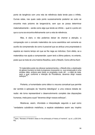 84
ponto de tangência com uma reta de referência dada tende para o infinito.
Curvas estas, nas quais cada ponto sucessivamente posterior ao outro se
encontra mais próximo de tangenciá-la, sem que se possa determinar
matematicamente – senão como algo que tende ao infinito – qual é o ponto em
que a curva se encontra efetivamente com a reta de referência.
Mas, é claro, e não podemos deixar de chamar a atenção, a
comparação com o conceito matemático de curva assintótica vem somente ao
auxílio da compreensão de como é possível que se atribua uma propriedade à
espécie ao mesmo tempo em que se lhe nega ao indivíduo. Com efeito, se a
matemática nos ajuda a compreender, quem terá a última palavra, no entanto,
posto que se trata de uma história filosófica, será o filósofo. Como afirma Kant:
“O matemático pode nos oferecer esclarecimentos, o filósofo diria: a destinação
do gênero humano no todo é progresso incessante e a sua consecução é uma
simples idéia, embora para todos os propósitos muito útil – a idéia da meta
para a qual, conforme a intenção da Providência, devemos dirigir nossos
esforços”34
.
Portanto, a humanidade como idéia é o recurso conceitual que permite
dar sentido à aplicação da “doutrina teleológica” a uma criatura dotada de
razão: ela torna representável o desenvolvimento completo das disposições
humanas, meta para a qual “devemos dirigir nossos esforços”.
Mostra-se, assim, infundada a interpretação segundo a qual como
“verdadeira substância metafísica, a espécie estabelece assim seu império
34
Kant, “Reviews of Herder’s ideas on the philosophy of history of mankind”, op.cit., p.220 [VIII,
65].
 