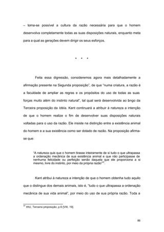 86
– torna-se possível a cultura da razão necessária para que o homem
desenvolva completamente todas as suas disposições naturais, enquanto meta
para a qual as gerações devem dirigir os seus esforços.
* * *
Feita essa digressão, consideremos agora mais detalhadamente a
afirmação presente na Segunda proposição”, de que “numa criatura, a razão é
a faculdade de ampliar as regras e os propósitos do uso de todas as suas
forças muito além do instinto natural”, tal qual será desenvolvida ao longo da
Terceira proposição da Idéia. Kant continuará a atribuir à natureza a intenção
de que o homem realize o fim de desenvolver suas disposições naturais
voltadas para o uso da razão. Ele insiste na distinção entre a existência animal
do homem e a sua existência como ser dotado de razão. Na proposição afirma-
se que:
“A natureza quis que o homem tirasse inteiramente de si tudo o que ultrapassa
a ordenação mecânica de sua existência animal e que não participasse de
nenhuma felicidade ou perfeição senão daquela que ele proporciona a si
mesmo, livre do instinto, por meio da própria razão”37
.
Kant atribui à natureza a intenção de que o homem obtenha tudo aquilo
que o distingue dos demais animais, isto é, “tudo o que ultrapassa a ordenação
mecânica de sua vida animal”, por meio do uso de sua própria razão. Toda a
37
IHU, Terceira proposição, p.6 [VIII, 19].
 
