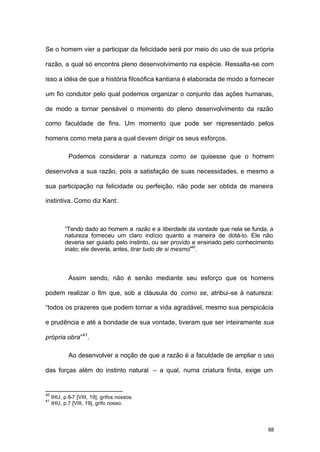 88
Se o homem vier a participar da felicidade será por meio do uso de sua própria
razão, a qual só encontra pleno desenvolvimento na espécie. Ressalta-se com
isso a idéia de que a história filosófica kantiana é elaborada de modo a fornecer
um fio condutor pelo qual podemos organizar o conjunto das ações humanas,
de modo a tornar pensável o momento do pleno desenvolvimento da razão
como faculdade de fins. Um momento que pode ser representado pelos
homens como meta para a qual devem dirigir os seus esforços.
Podemos considerar a natureza como se quisesse que o homem
desenvolva a sua razão, pois a satisfação de suas necessidades, e mesmo a
sua participação na felicidade ou perfeição, não pode ser obtida de maneira
instintiva. Como diz Kant:
“Tendo dado ao homem a razão e a liberdade da vontade que nela se funda, a
natureza forneceu um claro indício quanto a maneira de dotá-lo. Ele não
deveria ser guiado pelo instinto, ou ser provido e ensinado pelo conhecimento
inato; ele deveria, antes, tirar tudo de si mesmo”40
.
Assim sendo, não é senão mediante seu esforço que os homens
podem realizar o fim que, sob a cláusula do como se, atribui-se à natureza:
“todos os prazeres que podem tornar a vida agradável, mesmo sua perspicácia
e prudência e até a bondade de sua vontade, tiveram que ser inteiramente sua
própria obra”41
.
Ao desenvolver a noção de que a razão é a faculdade de ampliar o uso
das forças além do instinto natural – a qual, numa criatura finita, exige um
40
IHU, p.6-7 [VIII, 19], grifos nossos.
41
IHU, p.7 [VIII, 19], grifo nosso.
 
