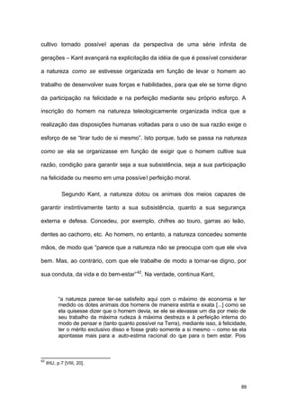 89
cultivo tornado possível apenas da perspectiva de uma série infinita de
gerações – Kant avançará na explicitação da idéia de que é possível considerar
a natureza como se estivesse organizada em função de levar o homem ao
trabalho de desenvolver suas forças e habilidades, para que ele se torne digno
da participação na felicidade e na perfeição mediante seu próprio esforço. A
inscrição do homem na natureza teleologicamente organizada indica que a
realização das disposições humanas voltadas para o uso de sua razão exige o
esforço de se “tirar tudo de si mesmo”. Isto porque, tudo se passa na natureza
como se ela se organizasse em função de exigir que o homem cultive sua
razão, condição para garantir seja a sua subsistência, seja a sua participação
na felicidade ou mesmo em uma possível perfeição moral.
Segundo Kant, a natureza dotou os animais dos meios capazes de
garantir instintivamente tanto a sua subsistência, quanto a sua segurança
externa e defesa. Concedeu, por exemplo, chifres ao touro, garras ao leão,
dentes ao cachorro, etc. Ao homem, no entanto, a natureza concedeu somente
mãos, de modo que “parece que a natureza não se preocupa com que ele viva
bem. Mas, ao contrário, com que ele trabalhe de modo a tornar-se digno, por
sua conduta, da vida e do bem-estar”42
. Na verdade, continua Kant,
“a natureza parece ter-se satisfeito aqui com o máximo de economia e ter
medido os dotes animais dos homens de maneira estrita e exata [...] como se
ela quisesse dizer que o homem devia, se ele se elevasse um dia por meio de
seu trabalho da máxima rudeza à máxima destreza e à perfeição interna do
modo de pensar e (tanto quanto possível na Terra), mediante isso, à felicidade,
ter o mérito exclusivo disso e fosse grato somente a si mesmo – como se ela
apontasse mais para a auto-estima racional do que para o bem estar. Pois
42
IHU, p.7 [VIII, 20].
 