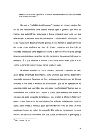 90
neste curso absurdo das coisas humanas é toda uma multidão de dificuldades
que espera o homem”43
.
Ou seja, a “multidão de dificuldades” impostas ao homem, dado o fato
de ele ser naturalmente uma criatura menos apta a garantir, por meio do
instinto, sua subsistência, segurança e defesa mostram haver nele, em sua
relação com a natureza, uma disposição para o uso da razão, disposição que
só se realiza num desenvolvimento gradual. Se no homem o desenvolvimento
da razão como faculdade de fins não fosse, conforme sua inscrição na
natureza teleológica, uma disposição natural a ser desenvolvida pelo esforço
de uma série infinita de gerações, ele não participaria de qualquer felicidade ou
perfeição. É o que sintetiza a fórmula: a natureza aponta mais para a auto-
estima racional do homem do que para o seu bem-estar.
O homem se relaciona com a natureza, portanto, como com um meio
que o obriga a tirar tudo de si mesmo, como um meio que o leva a desenvolver
sua razão enquanto faculdade de fins: a relação do homem com as demais
criaturas e com toda a “multidão de dificuldades” que se lhe apresentam na
natureza mostra que sua vida e seu bem-estar (sua felicidade) “tiveram que ser
inteiramente sua própria obra”. Assim, a busca pela obtenção dos meios de
subsistência, pela conquista da felicidade, etc, revelam o efeito de fazer com
que o homem desenvolva as suas disposições racionais voltadas para o uso da
razão. Deste modo, a natureza pode ser considerada como se fosse um meio
que leva o homem ao cultivo de sua razão. Ela pode ser considerada como se
tivesse, em relação ao homem (em sua busca por felicidade e perfeição), o
43
IHU, p.7 [VIII, 19, 20].
 