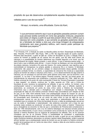 91
propósito de que ele desenvolva completamente aquelas disposições naturais
voltadas para o uso de sua razão44
.
Há aqui, no entanto, uma dificuldade. Como diz Kant,
“o que permanece estranho aqui é que as gerações passadas parecem cumprir
suas penosas tarefas somente em nome das gerações vindouras, preparando
para estas um degrau a partir do qual elas possam elevar mais o edifício que a
natureza tem como propósito, e que somente as gerações posteriores devam
ter a felicidade de habitar a obra que uma longa linhagem de antepassados
(certamente sem esse propósito) edificou, sem mesmo poder participar da
felicidade que preparou”45
.
44
Cf. Pimenta, P.P. A finitude da razão na filosofia prática de Kant, Dissertação de Mestrado,
Dep. Filosofia, FFLCH-USP, São Paulo, 1997, p.100. Na segunda seção do quarto capítulo,
Pimenta está discutindo, a partir do §83 da Crítica da faculdade do juízo, a relação entre a
cultura do homem (a aptidão de se colocar fins em geral), que faz dele lezte Zweck da
natureza, e a possibilidade do homem determinar sua vontade segundo a lei moral, que faz
dele Endzweck da criação. Neste contexto, o autor afirma: “o que a natureza parece exigir – e
isso é tudo o que a reflexão pode afirmar – é que o homem se destaque, por sua racionalidade,
da própria natureza, tornando-a fim para ele mesmo. Em outras palavras, isso significa que a
racionalidade já transparece na própria aptidão a colocar-se fins a si mesmo. A felicidade
certamente não passa de um primeiro estágio no desenvolvimento dessa aptidão; tomada
enquanto condição formal, no entanto, a capacidade de colocar-se fins revela já a capacidade
própria ao homem de utilizar a natureza como meio [...] é no desenvolvimento de algo externo à
natureza, em um processo no qual ela toma parte apenas como meio, que se encontra o seu
propósito”. E, na nota 17 da mesma página, Pimenta comenta, “tais são, em linhas gerais, as
características do argumento que sustentava o opúsculo publicado em 1784, Idéia de uma
história universal de um ponto de vista cosmopolita. O texto da Terceira Proposição é exemplar
a esse respeito”, no entanto, continua ele, “a idéia, ausente em 1784, que a Crítica da
faculdade do juízo recoloca na perspectiva da reflexão, é que se verifica, no homem, uma
predisposição natural à racionalidade. A partir desse dado, que a reflexão explicita e
sistematiza, se construirá um ponto de vista crítico sobre a História da humanidade”.
Chamamos aqui a atenção para a divergência com relação à interpretação da Terceira
proposição da Idéia de uma história universal. Embora haja concordância com relação ao fato
de que, já em 1784, Kant entende haver uma predisposição natural do homem ao uso da
razão, Pimenta afirma que é somente nos textos sobre história da década de 90 que a história
da humanidade será construída de um ponto de vista crítico (e que tal idéia de que a
predisposição natural ao uso da razão será explicitada e sistematizada). Mesmo sendo
verdadeiro que no contexto da Crítica da faculdade do juízo a idéia de predisposição natural ao
uso da razão é “explicitada e sistematizada”, não podemos concordar com a tese de que
somente neste contexto se construirá “um ponto de vista crítico sobre a história”. Parece-nos
que a divergência se encontra no fato de que o comentário de Pimenta está considerando o
texto de 1784 retroativamente, sob a luz do sistema teleológico da natureza tornado possível
pelo Juízo reflexionante. O que o leva a considerar como construída do “ponto de vista crítico”
apenas a história filosófica que se organiza da perspectiva da reflexão. Ora, se for possível
considerar que há, já na primeira Crítica, a possibilidade de considerar a organização
teleológica da natureza dentro dos limites da crítica da razão, a partir de um uso hipotético da
razão (conforme tentamos demonstrar no primeiro capítulo desta Dissertação), então é possível
afirmar também que a predisposição natural do homem ao uso da razão e a história construída
a partir daí já apareça sob um “ponto de vista crítico”, desde a Idéia de uma história universal.
45
IHU, p.7 [VIII, 20].
 