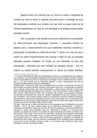92
Segundo Kant, se a natureza deu ao “homem a razão e a liberdade da
vontade que nela se funda” e, portanto, ele pode buscar a satisfação de seus
fins particulares conforme sua vontade, por que tudo se passa como se os
homens trabalhassem em vista de uma felicidade a ser gozada somente pelas
gerações futuras?
Ora, a resposta a esta questão se encontra justamente na necessidade
do desenvolvimento das disposições racionais: o necessário esforço da
espécie para o desenvolvimento de suas habilidades racioinais subordina a
participação na felicidade ao mérito de ser feliz.46
. Assim, se o fato de que a
cultura da razão enigmaticamente traz consigo a idéia de que as gerações
passadas parecem trabalhar em função de uma felicidade na qual não
participarão – felicidade que será privilégio de gerações futuras – isso no
entanto se mostra bastante compreensível no interior da história filosófica.
46
A mesma dificuldade foi objeto de consideração de Kant na Fundamentação da metafísica
dos costumes, nas considerações teleológicas do início da “Primeira Seção”, quando o filósofo
trata da necessidade do cultivo da razão para a fundação de uma vontade boa em si mesma,
isto é, de uma vontade que se determina segundo a razão, independente dos fins da
inclinação (independente da busca por felicidade).
Segundo Kant, “a cultura da razão, que é necessária para a primeira e incondicional intenção [a
boa vontade], de muitas maneiras restringe, pelo menos nesta vida, a consecução da segunda
que é sempre condicionada, quer dizer da felicidade, e pode mesmo reduzi-la a menos que
nada” (Fundamentação da metafísica dos costumes. Trad. Paulo Quintela. Lisboa, Edições 70,
200, p.26 [IV, 396]. Doravante FMC). Isto no entanto, não constitui uma exceção à sabedoria
da natureza na ordenação dos meios em relação à satisfação de seus fins, “porque a razão,
que reconhece o seu supremo destino prático na fundação de uma boa vontade, ao alcançar
esta intenção é capaz duma satisfação conforme a sua própria índole, isto é a que pode achar
ao atingir um fim que só ela (a razão) determina, ainda que isto possa estar ligado a muito dano
causado aos fins da inclinação” (FMC, p.26 [IV, 396]).
Ou seja, o fato de que a cultura da razão que se faz necessária para a fundação de uma boa
vontade – isto é, de uma vontade capaz de se determinar racionalmente – restrinja a
consecução da felicidade nesta vida não deve levar-nos a questionar a “doutrina teleológica da
natureza”. A razão, como faculdade capaz de determinar a vontade, é o fim posto pela
natureza em relação aos homens. E a cultura da razão, necessária para fundar no homem uma
boa vontade, traz consigo “dano aos fins da inclinação”, reduzindo a participação na felicidade
“a menos que nada”. No entanto, como “o supremo destino prático” da razão é a fundação de
uma vontade boa em si mesma, então não se deve questionar a sabedoria da natureza na
escolha dos meios (razão, que traz consigo a necessidade de ser cultivada) para a consecução
de seus fins (a boa vontade), “porque a razão [...] ao alcançar esta intenção é capaz duma
satisfação conforme a sua própria índole”.
 
