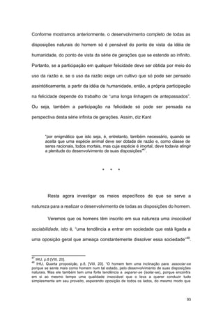 93
Conforme mostramos anteriormente, o desenvolvimento completo de todas as
disposições naturais do homem só é pensável do ponto de vista da idéia de
humanidade, do ponto de vista da série de gerações que se estende ao infinito.
Portanto, se a participação em qualquer felicidade deve ser obtida por meio do
uso da razão e, se o uso da razão exige um cultivo que só pode ser pensado
assintóticamente, a partir da idéia de humanidade, então, a própria participação
na felicidade depende do trabalho de “uma longa linhagem de antepassados”.
Ou seja, também a participação na felicidade só pode ser pensada na
perspectiva desta série infinita de gerações. Assim, diz Kant
“por enigmático que isto seja, é, entretanto, também necessário, quando se
aceita que uma espécie animal deve ser dotada de razão e, como classe de
seres racionais, todos mortais, mas cuja espécie é imortal, deve todavia atingir
a plenitude do desenvolvimento de suas disposições”47
.
* * *
Resta agora investigar os meios específicos de que se serve a
natureza para a realizar o desenvolvimento de todas as disposições do homem.
Veremos que os homens têm inscrito em sua natureza uma insociável
sociabilidade, isto é, “uma tendência a entrar em sociedade que está ligada a
uma oposição geral que ameaça constantemente dissolver essa sociedade”48
.
47
IHU, p.8 [VIII, 20].
48
IHU, Quarta proposição, p.8, [VIII, 20]. “O homem tem uma inclinação para associar-se
porque se sente mais como homem num tal estado, pelo desenvolvimento de suas disposições
naturais. Mas ele também tem uma forte tendência a separar-se (isolar-se), porque encontra
em si ao mesmo tempo uma qualidade insociável que o leva a querer conduzir tudo
simplesmente em seu proveito, esperando oposição de todos os lados, do mesmo modo que
 