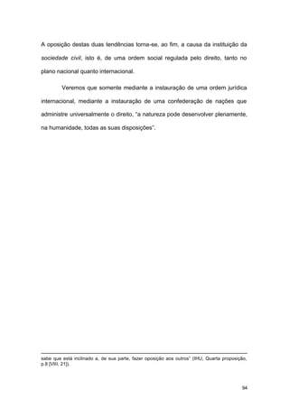 94
A oposição destas duas tendências torna-se, ao fim, a causa da instituição da
sociedade civil, isto é, de uma ordem social regulada pelo direito, tanto no
plano nacional quanto internacional.
Veremos que somente mediante a instauração de uma ordem jurídica
internacional, mediante a instauração de uma confederação de nações que
administre universalmente o direito, “a natureza pode desenvolver plenamente,
na humanidade, todas as suas disposições”.
sabe que está inclinado a, de sua parte, fazer oposição aos outros” (IHU, Quarta proposição,
p.8 [VIII, 21]).
 