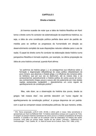 CAPÍTULO 3
Direito e história
Já tivemos ocasião de notar que a idéia de história filosófica em Kant
toma o direito como fio condutor da sistematização da experiência histórica, ou
seja, a idéia de uma constituição política perfeita deve servir de padrão de
medida para se verificar os progressos da humanidade em direção ao
desenvolvimento completo de suas disposições naturais voltadas para o uso da
razão. O papel do direito como fio condutor da elaboração desta história numa
perspectiva filosófica é tornado explícito, por exemplo, na última proposição da
Idéia de uma história universal, quando Kant afirma:
“se partirmos da história grega [...]; se perseguirmos sua influência sobre a
formação e degeneração (Missbildung) do corpo político (Staatskörper) do
povo romano, que absorveu o Estado grego, e a influência dos romanos sobre
os bárbaros, que por sua vez os destruíram, até os nossos dias; e se
acrescentarmos episodicamente a história política de outros povos tal como
seu conhecimento chegou pouco a pouco até nós justamente por meio destas
nações esclarecidas (aufgeklärt) – descobriremos um curso regular de
aperfeiçoamento da constituição política”1
.
Mas, vale dizer, se a observação da história dos povos, desde os
gregos “até nossos dias”, nos permite descobrir um “curso regular de
aperfeiçoamento da constituição política”, é porque dispomos de um padrão
com o qual se comparam essas constituições políticas. De que maneira, então,
1
IHU, Nona proposição, p.20-21 [VIII, 29-30], o último grifo é nosso. Idéia semelhante é
apresentada por Kant na Reflexão1420: “A história sistemática começa com a guerra de Tróia.
À margem se passam histórias episódicas de outros povos e a história propedêutica de tempos
lendários. A questão é de saber se há qualquer coisa de sistemático na história das ações
humanas. Uma idéia as conduz todas, aquela de seu direito” (“Annexe – Reflexions sur
l’anthropologie”. Trad. Castillo, M. In: Kant et l’avenir de la Culture. Paris, PUF, 1990, p.XX).
 