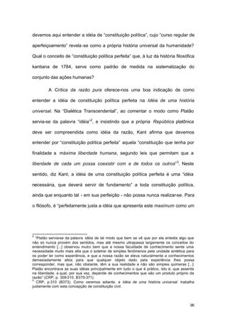 96
devemos aqui entender a idéia de “constituição política”, cujo “curso regular de
aperfeiçoamento” revela-se como a própria história universal da humanidade?
Qual o conceito de “constituição política perfeita” que, à luz da história filosófica
kantiana de 1784, serve como padrão de medida na sistematização do
conjunto das ações humanas?
A Crítica da razão pura oferece-nos uma boa indicação de como
entender a idéia de constituição política perfeita na Idéia de uma história
universal. Na “Dialética Transcendental”, ao comentar o modo como Platão
servia-se da palavra “idéia”2
, e insistindo que a própria República platônica
deve ser compreendida como idéia da razão, Kant afirma que devemos
entender por “constituição política perfeita” aquela “constituição que tenha por
finalidade a máxima liberdade humana, segundo leis que permitam que a
liberdade de cada um possa coexistir com a de todos os outros”3
. Neste
sentido, diz Kant, a idéia de uma constituição política perfeita é uma “idéia
necessária, que deverá servir de fundamento” a toda constituição política,
ainda que enquanto tal - em sua perfeição - não possa nunca realizar-se. Para
o filósofo, é “perfeitamente justa a idéia que apresenta este maximum como um
2
“Platão servia-se da palavra idéia de tal modo que bem se vê que por ela entedia algo que
não só nunca provém dos sentidos, mas até mesmo ultrapassa largamente os conceitos do
entendimento [...] observou muito bem que a nossa faculdade de conhecimento sente uma
necessidade muito mais alta que o soletrar de simples fenômenos pela unidade sintética para
os poder ler como experiência, e que a nossa razão se eleva naturalmente a conhecimentos
demasiadamente altos para que qualquer objeto dado pela experiência lhes possa
corresponder, mas que, não obstante, têm a sua realidade e não são simples quimeras [...]
Platão encontrava as suas idéias principalmente em tudo o que é prático, isto é, que assenta
na liberdade, a qual, por sua vez, depende de conhecimentos que são um produto próprio da
razão” (CRP, p. 309-310, B370-371).
3
CRP, p.310 (B373). Como veremos adiante, a Idéia de uma história universal trabalha
justamente com esta concepção de constituição civil.
 