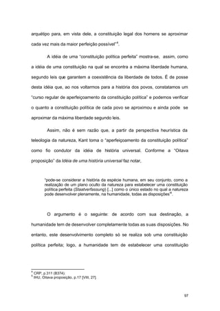 97
arquétipo para, em vista dele, a constituição legal dos homens se aproximar
cada vez mais da maior perfeição possível”4
.
A idéia de uma “constituição política perfeita” mostra-se, assim, como
a idéia de uma constituição na qual se encontra a máxima liberdade humana,
segundo leis que garantem a coexistência da liberdade de todos. É de posse
desta idéia que, ao nos voltarmos para a história dos povos, constatamos um
“curso regular de aperfeiçoamento da constituição política” e podemos verificar
o quanto a constituição política de cada povo se aproximou e ainda pode se
aproximar da máxima liberdade segundo leis.
Assim, não é sem razão que, a partir da perspectiva heurística da
teleologia da natureza, Kant toma o “aperfeiçoamento da constituição política”
como fio condutor da idéia de história universal. Conforme a “Oitava
proposição” da Idéia de uma história universal faz notar,
“pode-se considerar a história da espécie humana, em seu conjunto, como a
realização de um plano oculto da natureza para estabelecer uma constituição
política perfeita (Staatverfassung) [...] como o único estado no qual a natureza
pode desenvolver plenamente, na humanidade, todas as disposições”5
.
O argumento é o seguinte: de acordo com sua destinação, a
humanidade tem de desenvolver completamente todas as suas disposições. No
entanto, este desenvolvimento completo só se realiza sob uma constituição
política perfeita; logo, a humanidade tem de estabelecer uma constituição
4
CRP, p.311 (B374).
5
IHU, Oitava proposição, p.17 [VIII, 27].
 