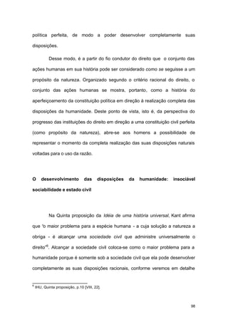 98
política perfeita, de modo a poder desenvolver completamente suas
disposições.
Desse modo, é a partir do fio condutor do direito que o conjunto das
ações humanas em sua história pode ser considerado como se seguisse a um
propósito da natureza. Organizado segundo o critério racional do direito, o
conjunto das ações humanas se mostra, portanto, como a história do
aperfeiçoamento da constituição política em direção à realização completa das
disposições da humanidade. Deste ponto de vista, isto é, da perspectiva do
progresso das instituições do direito em direção a uma constituição civil perfeita
(como propósito da natureza), abre-se aos homens a possibilidade de
representar o momento da completa realização das suas disposições naturais
voltadas para o uso da razão.
O desenvolvimento das disposições da humanidade: insociável
sociabilidade e estado civil
Na Quinta proposição da Idéia de uma história universal, Kant afirma
que “o maior problema para a espécie humana - a cuja solução a natureza a
obriga - é alcançar uma sociedade civil que administre universalmente o
direito”6
. Alcançar a sociedade civil coloca-se como o maior problema para a
humanidade porque é somente sob a sociedade civil que ela pode desenvolver
completamente as suas disposições racionais, conforme veremos em detalhe
6
IHU, Quinta proposição, p.10 [VIII, 22].
 
