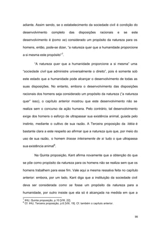 99
adiante. Assim sendo, se o estabelecimento da sociedade civil é condição do
desenvolvimento completo das disposições racionais e se este
desenvolvimento é (como se) considerado um propósito da natureza para os
homens, então, pode-se dizer, “a natureza quer que a humanidade proporcione
a si mesma este propósito”7
.
“A natureza quer que a humanidade proporcione a si mesma” uma
“sociedade civil que administre universalmente o direito”, pois é somente sob
este estado que a humanidade pode alcançar o desenvolvimento de todas as
suas disposições. No entanto, embora o desenvolvimento das disposições
racionais dos homens seja considerado um propósito da natureza (“a natureza
quer” isso), o capítulo anterior mostrou que este desenvolvimento não se
realiza sem o concurso da ação humana. Pelo contrário, tal desenvolvimento
exige dos homens o esforço de ultrapassar sua existência animal, guiada pelo
instinto, mediante o cultivo de sua razão. A Terceira proposição da Idéia é
bastante clara a este respeito ao afirmar que a natureza quis que, por meio do
uso de sua razão, o homem tirasse inteiramente de si tudo o que ultrapassa
sua existência animal8
.
Na Quinta proposição, Kant afirma novamente que a obtenção do que
se põe como propósito da natureza para os homens não se realiza sem que os
homens trabalhem para esse fim. Vale aqui a mesma ressalva feita no capítulo
anterior: embora, por um lado, Kant diga que a instituição da sociedade civil
deva ser considerada como se fosse um propósito da natureza para a
humanidade, por outro insiste que ela só é alcançada na medida em que a
7
IHU, Quinta proposição, p.10 [VIII, 22].
8
Cf. IHU, Terceira proposição, p.6 [VIII, 19]. Cf. também o capítulo anterior.
 