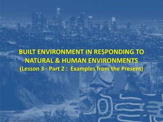 BUILT ENVIRONMENT IN RESPONDING TO
NATURAL & HUMAN ENVIRONMENTS
(Lesson 3 - Part 2 : Examples from the Present)
Prepared by Dr. Farouk Daghistani
 