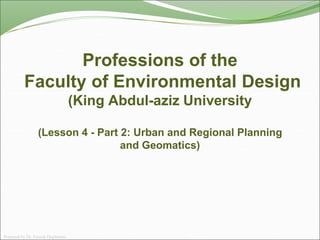 Professions of the
Faculty of Environmental Design
(King Abdul-aziz University
(Lesson 4 - Part 2: Urban and Regional Planning
and Geomatics)
Prepared by Dr. Farouk Daghistani
 