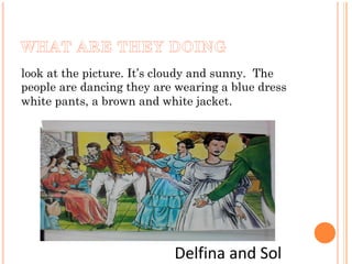 look at the picture. It’s cloudy and sunny. The
people are dancing they are wearing a blue dress
white pants, a brown and white jacket.
Delfina and Sol
 