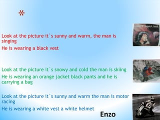 Look at the picture it`s sunny and warm, the man is
singing
He is wearing a black vest
Look at the picture it`s snowy and cold the man is skiing
He is wearing an orange jacket black pants and he is
carrying a bag
Look at the picture it`s sunny and warm the man is motor
racing
He is wearing a white vest a white helmet
*
Enzo
 