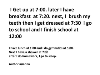 I Get up at 7:00. later I have
breakfast at 7:20. next, I brush my
teeth then I get dressed at 7:30 I go
to school and I finish school at
12:00
I have lunch at 1:00 and I do gymnatics at 5:00.
Next I have a shower at 7:00
after I do homework, I go to sleep.
Author ariadna
 