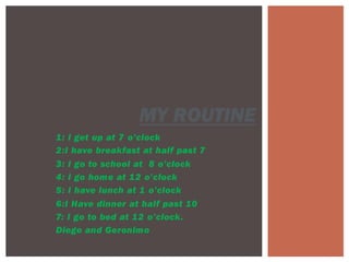 1: I get up at 7 o’clock
2:I have breakfast at half past 7
3: I go to school at 8 o’clock
4: I go home at 12 o’clock
5: I have lunch at 1 o’clock
6:I Have dinner at half past 10
7: I go to bed at 12 o’clock.
Diego and Geronimo
MY ROUTINE
 