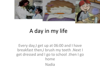 A day in my life
Every day,I get up at 06:00 and I have
breakfast then,I brush my teeth .Next I
get dressed and I go to school .then I go
home
Nadia
 