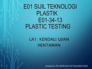 E01 SIJIL TEKNOLOGI
PLASTIK
E01-34-13
PLASTIC TESTING
LA1: KENDALI UJIAN
HENTAMAN
prepared by: PN. NOOR ADILA BT MUHAMAD RAWI
 