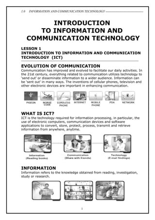 1.0

INFORMATION AND COMMUNICATION TECHNOLOGY

INTRODUCTION
TO INFORMATION AND
COMMUNICATION TECHNOLOGY
LESSON 1
INTRODUCTION TO INFORMATION AND COMMUNICATION
TECHNOLOGY (ICT)

EVOLUTION OF COMMUNICATION
Communication has improved and evolved to facilitate our daily activities. In
the 21st century, everything related to communication utilizes technology to
‘send out’ or disseminate information to a wider audience. Information can
be ‘sent out’ in many ways. The inventions of cellular phones, television and
other electronic devices are important in enhancing communication.

WHAT IS ICT?
ICT is the technology required for information processing, in particular, the
use of electronic computers, communication devices and software
applications to convert, store, protect, process, transmit and retrieve
information from anywhere, anytime.

INFORMATION
Information refers to the knowledge obtained from reading, investigation,
study or research.

1

 