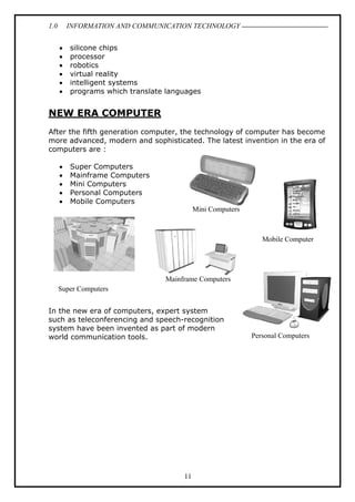 1.0

INFORMATION AND COMMUNICATION TECHNOLOGY
•
•
•
•
•
•

silicone chips
processor
robotics
virtual reality
intelligent systems
programs which translate languages

NEW ERA COMPUTER
After the fifth generation computer, the technology of computer has become
more advanced, modern and sophisticated. The latest invention in the era of
computers are :
•
•
•
•
•

Super Computers
Mainframe Computers
Mini Computers
Personal Computers
Mobile Computers
Mini Computers

Mobile Computer

Mainframe Computers
Super Computers
In the new era of computers, expert system
such as teleconferencing and speech-recognition
system have been invented as part of modern
world communication tools.

11

Personal Computers

 
