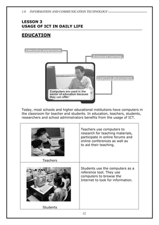 1.0

INFORMATION AND COMMUNICATION TECHNOLOGY

LESSON 3
USAGE OF ICT IN DAILY LIFE

EDUCATION

Today, most schools and higher educational institutions have computers in
the classroom for teacher and students. In education, teachers, students,
researchers and school administrators benefits from the usage of ICT.
Teachers use computers to
research for teaching materials,
participate in online forums and
online conferences as well as
to aid their teaching.

Teachers
Students use the computers as a
reference tool. They use
computers to browse the
Internet to look for information.

Students
12

 