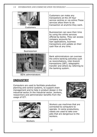 1.0

INFORMATION AND COMMUNICATION TECHNOLOGY

Customers can make any
transactions at the 24 hour
service centres or via online.These
services allow them to do
transaction at anytime they want.
Customers
Businessmen can save their time
by using the online services
offered by banks. They can access
company accounts for
loan applications, business
transactions and update on their
cash flow at any time.
Businessmen
Bank administrators can oversee
the entire banking activities such
as reconciliations, inter-branch
transactions (IBT), telegraphic
transfer and others by referring to
the banking system.
Bank administrators

INDUSTRY
Computers are used to facilitate production
planning and control systems, to support chain
management and to help in product design in the
industrial sector.In the industrial sector ,workers,
researchers and administrator benefits from the
usage of ICT.
Workers use machines that are
connected to computers to
operate. In some productions,
robots are used to take over
jobs that are dangerous to the
workers.
Workers

14

 