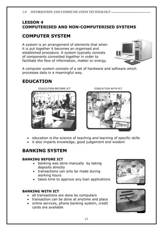 1.0

INFORMATION AND COMMUNICATION TECHNOLOGY

LESSON 4
COMPUTERISED AND NON-COMPUTERISED SYSTEMS

COMPUTER SYSTEM
A system is an arrangement of elements that when
it is put together it becomes an organised and
established procedure. A system typically consists
of components connected together in order to
facilitate the flow of information, matter or energy.
A computer system consists of a set of hardware and software which
processes data in a meaningful way.

EDUCATION

•
•

education is the science of teaching and learning of specific skills
it also imparts knowledge, good judgement and wisdom

BANKING SYSTEM
BANKING BEFORE ICT
• banking was done manually by taking
deposits directly
• transactions can only be made during
working hours
• takes time to approve any loan applications
BANKING WITH ICT
• all transactions are done by computers
• transaction can be done at anytime and place
• online services, phone banking system, credit
cards are available

17

 