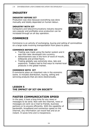 1.0

INFORMATION AND COMMUNICATION TECHNOLOGY

INDUSTRY
INDUSTRY BEFORE ICT
Production was slow because everything was done
manually and totally depended on human labour.
INDUSTRY WITH ICT
Computers and telecommunications industry became
very popular and profitable since production can be
increased through an all day operation.

COMMERCE
Commerce is an activity of exchanging, buying and selling of commodities
on a large scale involving transportation from place to place.
COMMERCE BEFORE ICT
• Trading was made using the barter system and it
was then later developed into currency.
• Advertisement was in the form of word of mouth,
billboards and printed flyers.
• Trading globally was extremely slow, late and
expensive. Traders had to find ways to market local
products in the global market.
COMMERCE WITH ICT
E-commerce plays an important role in the economic
scene. It includes distribution, buying, selling and
servicing products that are done electronically.

LESSON 5
THE IMPACT OF ICT ON SOCIETY

FASTER COMMUNICATION SPEED
In the past, it took a long time for any news or
messages to be send. Now with the Internet, news or
messages are sent via e-mail to friends, business
partners or to anyone efficiently. With the capability of
bandwidth, broadband and connection speed on the
Internet, any information can travel fast and at an
instant. It saves time and is inexpensive.

18

 