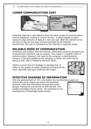 1.0

INFORMATION AND COMMUNICATION TECHNOLOGY

LOWER COMMUNICATION COST

Using the Internet is cost-effective than the other modes of communication
such as telephone, mailing or courier service. It allows people to have
access to large amounts of data at a very low cost. With the Internet we do
not have to pay for any basic services provided by the Internet.
Furthermore, the cost of connection to the Internet is relatively cheap.

RELIABLE MODE OF COMMUNICATION
Computers are reliable. With the internet, information could be accessed and
retrieved from anywhere and at anytime. This makes it a reliable mode of
communication. However, the input to the computer is contributed by
humans. If the data passed to the computer is faulty, the result will be
faulty as well. This is related to the term GIGO.
GIGO is a short form for Garbage In Garbage Out. It
refers to the quality of output produced according to the
input. Normally bad input produces bad output.

EFFECTIVE SHARING OF INFORMATION
With the advancement of ICT, information can be shared by people all
around the world. People can share and exchange
opinions, news and information through discussion
groups, mailing list and forums on the Internet. This
enable knowledge sharing which will contribute to the
development of knowledge based society.

19

 
